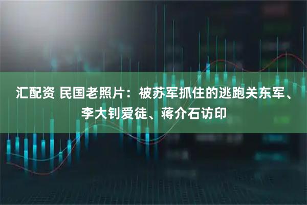 汇配资 民国老照片：被苏军抓住的逃跑关东军、李大钊爱徒、蒋介石访印