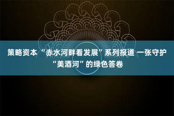 策略资本 “赤水河畔看发展”系列报道 一张守护“美酒河”的绿色答卷