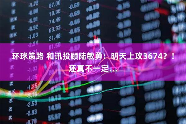 环球策路 和讯投顾陆敏勇:明天上攻3674?!还真不一定…
