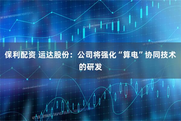 保利配资 运达股份:公司将强化“算电”协同技术的研发