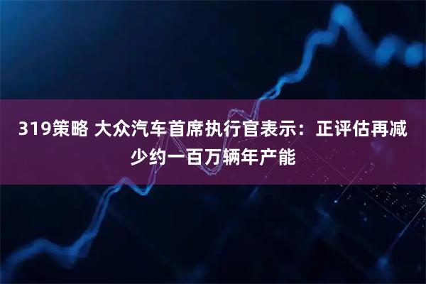 319策略 大众汽车首席执行官表示：正评估再减少约一百万辆年产能