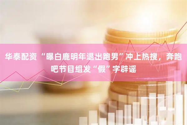 华泰配资 “曝白鹿明年退出跑男”冲上热搜，奔跑吧节目组发“假”字辟谣