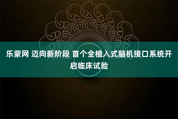 乐蒙网 迈向新阶段 首个全植入式脑机接口系统开启临床试验