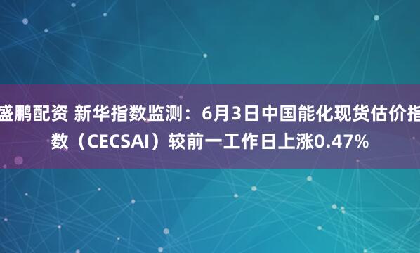 盛鹏配资 新华指数监测：6月3日中国能化现货估价指数（CECSAI）较前一工作日上涨0.47%